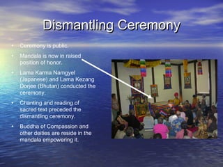 Dismantling CeremonyDismantling Ceremony
• Ceremony is public.
• Mandala is now in raised
position of honor.
• Lama Karma Namgyel
(Japanese) and Lama Kezang
Dorjee (Bhutan) conducted the
ceremony.
• Chanting and reading of
sacred text preceded the
dismantling ceremony.
• Buddha of Compassion and
other deities are reside in the
mandala empowering it.
 