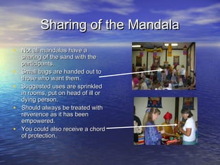 Sharing of the MandalaSharing of the Mandala
• Not all mandalas have aNot all mandalas have a
sharing of the sand with thesharing of the sand with the
participants.participants.
• Small bags are handed out toSmall bags are handed out to
those who want them.those who want them.
• Suggested uses are sprinkledSuggested uses are sprinkled
in rooms, put on head of ill orin rooms, put on head of ill or
dying person.dying person.
• Should always be treated withShould always be treated with
reverence as it has beenreverence as it has been
empowered.empowered.
• You could also receive a chordYou could also receive a chord
of protection.of protection.
 