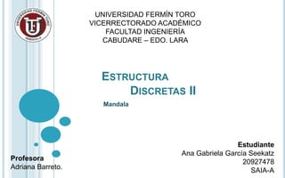 ESTRUCTURA
DISCRETAS II
Mandala
Estudiante
Ana Gabriela García Seekatz
20927478
SAIA-A
UNIVERSIDAD FERMÍN TORO
VICERRECTORADO ACADÉMICO
FACULTAD INGENIERÍA
CABUDARE – EDO. LARA
Profesora
Adriana Barreto.
 