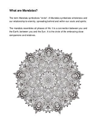 What are Mandalas?
The term Mandala symbolizes "circle". A Mandala symbolizes wholeness and
our relationship to eternity, spreading behind and within our souls and spirits.
The mandala resembles all phases of life. It is a connection between you and
the Earth, between you and the Sun. It is the circle of life embracing close
companions and relatives.
 