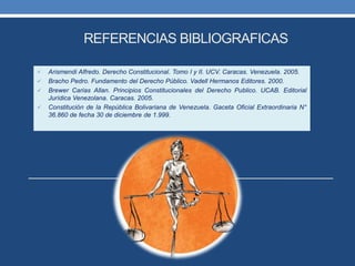 REFERENCIAS BIBLIOGRAFICAS
 Arismendi Alfredo. Derecho Constitucional. Tomo I y II. UCV. Caracas. Venezuela. 2005.
 Bracho Pedro. Fundamento del Derecho Público. Vadell Hermanos Editores. 2000.
 Brewer Carias Allan. Principios Constitucionales del Derecho Publico. UCAB. Editorial
Jurídica Venezolana. Caracas. 2005.
 Constitución de la República Bolivariana de Venezuela. Gaceta Oficial Extraordinaria N°
36.860 de fecha 30 de diciembre de 1.999.
 