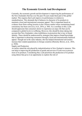 The Economic Growth And Development
Currently, the economic growth and development is improving the performance of
the New Zealanders that has over the past 30 years made them part of the global
market. This requires that Lush improve its performance in relation to
standardisation. This demands that it balances its character of its products to
maintain a local and international consumer appeal. This is important based on
evidence from firms selling luxuries in the Chinese market where maintaining brand
consistency has been core (Liu, et al., 2016, p. 360). As a corollary to this, Lush
should appreciate that consumers desire to experience an enjoy life that can be
compared to global levels in wellbeing. However, this should be done taking into
account that New Zealanders value truthfulness in promotion that is key in brand
identity. These should be underscored by strategies that improve brand knowledge
that is important in attracting consumers through a local and internationally balanced
appeal. Though not in the same industry, this has helped international universities
increase their student populations in foreign countries (Hemsley Brown, et al., 2016,
p. 3020).
Supply and Production
As earlier stated the role played by industrialisation in New Zealand is immerse. This
can help in improving the production of goods and services if Lush was to process
most of its products. Considering that, Lush prioritizes the production of its product
using labour that gives it an opportunity to explore the role of
 