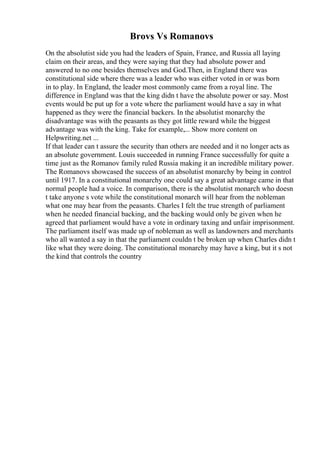 Brovs Vs Romanovs
On the absolutist side you had the leaders of Spain, France, and Russia all laying
claim on their areas, and they were saying that they had absolute power and
answered to no one besides themselves and God.Then, in England there was
constitutional side where there was a leader who was either voted in or was born
in to play. In England, the leader most commonly came from a royal line. The
difference in England was that the king didn t have the absolute power or say. Most
events would be put up for a vote where the parliament would have a say in what
happened as they were the financial backers. In the absolutist monarchy the
disadvantage was with the peasants as they got little reward while the biggest
advantage was with the king. Take for example,... Show more content on
Helpwriting.net ...
If that leader can t assure the security than others are needed and it no longer acts as
an absolute government. Louis succeeded in running France successfully for quite a
time just as the Romanov family ruled Russia making it an incredible military power.
The Romanovs showcased the success of an absolutist monarchy by being in control
until 1917. In a constitutional monarchy one could say a great advantage came in that
normal people had a voice. In comparison, there is the absolutist monarch who doesn
t take anyone s vote while the constitutional monarch will hear from the nobleman
what one may hear from the peasants. Charles I felt the true strength of parliament
when he needed financial backing, and the backing would only be given when he
agreed that parliament would have a vote in ordinary taxing and unfair imprisonment.
The parliament itself was made up of nobleman as well as landowners and merchants
who all wanted a say in that the parliament couldn t be broken up when Charles didn t
like what they were doing. The constitutional monarchy may have a king, but it s not
the kind that controls the country
 