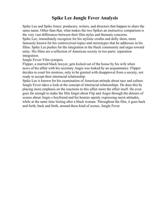 Spike Lee Jungle Fever Analysis
Spike Lee and Spike Jonze: producers, writers, and directors that happen to share the
same name. Other than that, what makes the two Spikes an instructive comparison is
the very vast differences between their film styles and thematic concerns.
Spike Lee, immediately recognize for his stylistic credits and dolly shots, more
famously known for his controversial topics and stereotypes that he addresses in his
films. Spike Lee pushes for the integration in the black community and urges toward
unity. His films are a reflection of American society in two parts: separation
integration.
Jungle Fever/ Film synopsis
Flipper, a married black lawyer, gets kicked out of the house by his wife when
news of his affair with his secretary Angie was leaked by an acquaintance. Flipper
decides to court his mistress, only to be greeted with disapproval from a society, not
ready to accept their interracial relationship.
Spike Lee is known for his examination of American attitude about race and culture.
Jungle Fever takes a look at the concept of interracial relationships. He does this by
placing more emphasis on the reactions to this affair more the affair itself. He even
goes far enough to make the film forget about Flip and Angie through the detours of
scenes about Angie s boyfriend and his homies openly expressing racist attitudes,
while at the same time lusting after a black woman. Throughout the film, it goes back
and forth, back and forth, around these kind of scenes. Jungle Fever
 