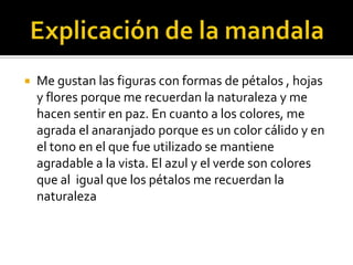 
Me gustan las figuras con formas de pétalos , hojas
y flores porque me recuerdan la naturaleza y me
hacen sentir en paz. En cuanto a los colores, me
agrada el anaranjado porque es un color cálido y en
el tono en el que fue utilizado se mantiene
agradable a la vista. El azul y el verde son colores
que al igual que los pétalos me recuerdan la
naturaleza