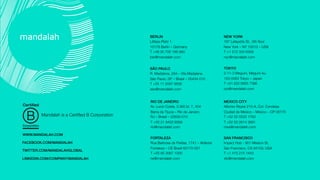 SÃO PAULO!
R. Madalena, 284 – Vila Madalena
São Paulo, SP – Brasil – 05434-010
T +55 11 3097 9836
sao@mandalah.com
MEXICO CITY!
Alfonso Reyes 215-A, Col. Condesa 
Ciudad de México – México – CP 06170 
T +52 55 5533 1763 
T +52 55 2614 3691
mex@mandalah.com
BERLIN!
Litfass-Platz 1
10178 Berlin – Germany 
T +49 30 700 186 980
ber@mandalah.com
RIO DE JANEIRO!
Av. Lucio Costa, 3.360 bl. 7, 404
Barra da Tijuca – Rio de Janeiro
RJ – Brasil – 22630-010 
T +55 21 8422 8569
rio@mandalah.com
NEW YORK!
187 Lafayette St., 5th ﬂoor
New York – NY 10013 – USA 
T +1 212 334 6306
nyc@mandalah.com
TOKYO!
2-11-3 Meguro, Meguro-ku
153-0063 Tokyo – Japan
T +81 (0)3 6855 7386
tyo@mandalah.com
WWW.MANDALAH.COM!
FACEBOOK.COM/MANDALAH!
TWITTER.COM/MANDALAHGLOBAL!
Mandalah is a Certiﬁed B Corporation
FORTALEZA!
Rua Barbosa de Freitas, 1741 – Aldeota
Fortaleza – CE Brazil 60170-021 
T +55 85 3067 1000
ne@mandalah.com
SAN FRANCISCO!
Impact Hub - 901 Mission St.
San Francisco, CA 94103, USA
T +1 415 215 1443
sfo@mandalah.com
LINKEDIN.COM/COMPANY/MANDALAH!
 