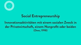 Social Entrepreneurship
Innovationsaktivitäten mit einem sozialen Zweck in
der Privatwirtschaft, einem Nonproﬁt oder beiden
(Dees, 1998)
 