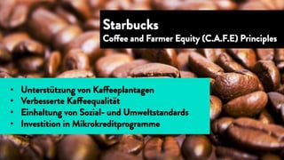 •  Unterstützung von Kaffeeplantagen
•  Verbesserte Kaffeequalität
•  Einhaltung von Sozial- und Umweltstandards
•  Investition in Mikrokreditprogramme
Starbucks
Coffee and Farmer Equity (C.A.F.E) Principles
 