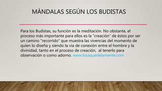 MÁNDALAS SEGÚN LOS BUDISTAS
Para los Budistas, su función es la meditación. No obstante, el
proceso más importante para ellos es la “creación” de éstos por ser
un camino “recorrido” que muestra las vivencias del momento de
quien lo diseña y siendo la vía de conexión entre el hombre y la
divinidad, tanto en el proceso de creación, al tenerlo para
observación o como adorno. www.losaquedelamente.com
 