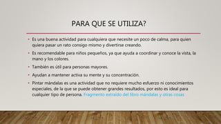 PARA QUE SE UTILIZA?
• Es una buena actividad para cualquiera que necesite un poco de calma, para quien
quiera pasar un rato consigo mismo y divertirse creando.
• Es recomendable para niños pequeños, ya que ayuda a coordinar y conoce la vista, la
mano y los colores.
• También es útil para personas mayores.
• Ayudan a mantener activa su mente y su concentración.
• Pintar mándalas es una actividad que no requiere mucho esfuerzo ni conocimientos
especiales, de la que se puede obtener grandes resultados, por esto es ideal para
cualquier tipo de persona. Fragmento extraído del libro mándalas y otras cosas
 