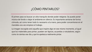 ¿CÓMO PINTARLOS?
El primer paso es buscar un sitio tranquilo donde poder relajarse. Se puede poner
música de fondo o dejar el ambiente en silencio. Es importante sentarse de forma
cómoda, así como tener todo lo necesario a la mano, para poder concentrarse en el
mandala una vez empiece el trabajo.
La imagen escogida será aquella que inspire algo en ese mismo momento, al igual
que los materiales para pintar, pueden ser lápices, acuarelas o rotuladores, según
como te sientas ese día y qué te apetezca realmente pintar.
 