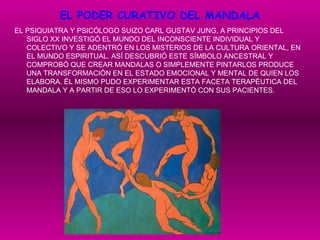 EL PODER CURATIVO DEL MANDALA EL PSIQUIATRA Y PSICÓLOGO SUIZO CARL GUSTAV JUNG, A PRINCIPIOS DEL SIGLO XX INVESTIGÓ EL MUNDO DEL INCONSCIENTE INDIVIDUAL Y COLECTIVO Y SE ADENTRÓ EN LOS MISTERIOS DE LA CULTURA ORIENTAL, EN EL MUNDO ESPIRITUAL. ASÍ DESCUBRIÓ ESTE SÍMBOLO ANCESTRAL Y COMPROBÓ QUE CREAR MANDALAS O SIMPLEMENTE PINTARLOS PRODUCE UNA TRANSFORMACIÓN EN EL ESTADO EMOCIONAL Y MENTAL DE QUIEN LOS ELABORA. ËL MISMO PUDO EXPERIMENTAR ESTA FACETA TERAPÉUTICA DEL MANDALA Y A PARTIR DE ESO LO EXPERIMENTÓ CON SUS PACIENTES. 
