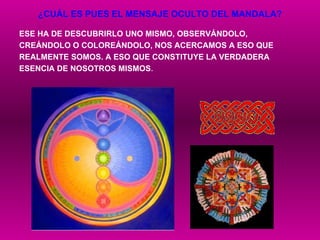¿CUÁL ES PUES EL MENSAJE OCULTO DEL MANDALA? ESE HA DE DESCUBRIRLO UNO MISMO, OBSERVÁNDOLO,  CREÁNDOLO O COLOREÁNDOLO, NOS ACERCAMOS A ESO QUE  REALMENTE SOMOS. A ESO QUE CONSTITUYE LA VERDADERA  ESENCIA DE NOSOTROS MISMOS . 