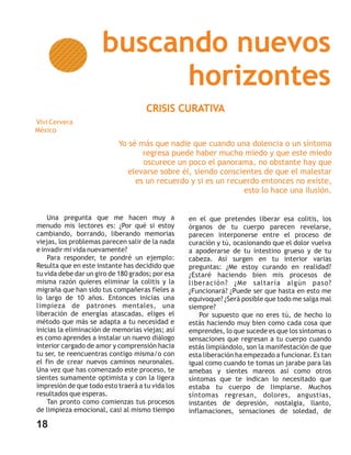 buscando nuevos
                            horizontes
                                     CRISIS CURATIVA
Vivi Cervera
México
                           Yo sé más que nadie que cuando una dolencia o un síntoma
                                  regresa puede haber mucho miedo y que este miedo
                                  oscurece un poco el panorama, no obstante hay que
                              elevarse sobre él, siendo conscientes de que el malestar
                                es un recuerdo y si es un recuerdo entonces no existe,
                                                              esto lo hace una ilusión.


    Una pregunta que me hacen muy a               en el que pretendes liberar esa colitis, los
menudo mis lectores es: ¿Por qué si estoy         órganos de tu cuerpo parecen revelarse,
cambiando, borrando, liberando memorias           parecen interponerse entre el proceso de
viejas, los problemas parecen salir de la nada    curación y tú, ocasionando que el dolor vuelva
e invadir mi vida nuevamente?                     a apoderarse de tu intestino grueso y de tu
    Para responder, te pondré un ejemplo:         cabeza. Así surgen en tu interior varias
Resulta que en este instante has decidido que     preguntas: ¿Me estoy curando en realidad?
tu vida debe dar un giro de 180 grados; por esa   ¿Estaré haciendo bien mis procesos de
misma razón quieres eliminar la colitis y la      liberación? ¿Me saltaría algún paso?
migraña que han sido tus compañeras fieles a      ¿Funcionará? ¿Puede ser que hasta en esto me
lo largo de 10 años. Entonces inicias una         equivoque? ¿Será posible que todo me salga mal
limpieza de patrones mentales, una                siempre?
liberación de energías atascadas, eliges el           Por supuesto que no eres tú, de hecho lo
método que más se adapta a tu necesidad e         estás haciendo muy bien como cada cosa que
inicias la eliminación de memorias viejas; así    emprendes, lo que sucede es que los síntomas o
es como aprendes a instalar un nuevo diálogo      sensaciones que regresan a tu cuerpo cuando
interior cargado de amor y comprensión hacia      estás limpiándolo, son la manifestación de que
tu ser, te reencuentras contigo misma/o con       esta liberación ha empezado a funcionar. Es tan
el fin de crear nuevos caminos neuronales.        igual como cuando te tomas un jarabe para las
Una vez que has comenzado este proceso, te        amebas y sientes mareos así como otros
sientes sumamente optimista y con la ligera       síntomas que te indican lo necesitado que
impresión de que todo esto traerá a tu vida los   estaba tu cuerpo de limpiarse. Muchos
resultados que esperas.                           síntomas regresan, dolores, angustias,
    Tan pronto como comienzas tus procesos        instantes de depresión, nostalgia, llanto,
de limpieza emocional, casi al mismo tiempo       inflamaciones, sensaciones de soledad, de

18
 