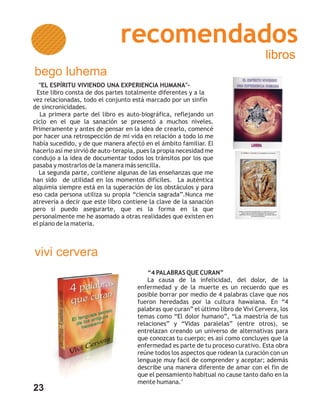 recomendados
                                                                                     libros
bego luhema
  "EL ESPÍRITU VIVIENDO UNA EXPERIENCIA HUMANA"-
 Este libro consta de dos partes totalmente diferentes y a la
vez relacionadas, todo el conjunto está marcado por un sinfín
de sincronicidades.
   La primera parte del libro es auto-biográfica, reflejando un
ciclo en el que la sanación se presentó a muchos niveles.
Primeramente y antes de pensar en la idea de crearlo, comencé
por hacer una retrospección de mi vida en relación a todo lo me
había sucedido, y de que manera afectó en el ámbito familiar. El
hacerlo así me sirvió de auto-terapia, pues la propia necesidad me
condujo a la idea de documentar todos los tránsitos por los que
pasaba y mostrarlos de la manera más sencilla.
  La segunda parte, contiene algunas de las enseñanzas que me
han sido de utilidad en los momentos difíciles. La auténtica
alquimia siempre está en la superación de los obstáculos y para
eso cada persona utiliza su propia “ciencia sagrada”.Nunca me
atrevería a decir que este libro contiene la clave de la sanación
pero sí puedo asegurarte, que es la forma en la que
personalmente me he asomado a otras realidades que existen en
el plano de la materia.



vivi cervera
                                          “4 PALABRAS QUE CURAN”
                                          La causa de la infelicidad, del dolor, de la
                                      enfermedad y de la muerte es un recuerdo que es
                                      posible borrar por medio de 4 palabras clave que nos
                                      fueron heredadas por la cultura hawaiana. En “4
                                      palabras que curan” el último libro de Vivi Cervera, los
                                      temas como “El dolor humano”, “La maestría de tus
                                      relaciones” y “Vidas paralelas” (entre otros), se
                                      entrelazan creando un universo de alternativas para
                                      que conozcas tu cuerpo; es así como concluyes que la
                                      enfermedad es parte de tu proceso curativo. Esta obra
                                      reúne todos los aspectos que rodean la curación con un
                                      lenguaje muy fácil de comprender y aceptar; además
                                      describe una manera diferente de amar con el fin de
                                      que el pensamiento habitual no cause tanto daño en la
                                      mente humana."
23
 