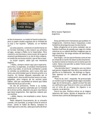 se iba al amanecer; su madre le llamó la atención,
pero su padre estaba orgulloso de la virilidad de
su hijo y fue tajante: “¡Déjalo, es un hombre
ya!”.
Los años pasaron, comenzó a transformarse en
un fornido individuo y ella mostró sus primeras
arrugas, aunque a Pablo no le importaban. Pero
conoció a una hermosa y joven mujer de la que se
enamoró perdidamente y un día le dijo a Maeva,
en medio de una tensa reunión, que se iba a casar.
La mujer suspiró, sabía que ese momento
llegaría.
Pablo, siempre estaré aquí para esperarte.
Así lo hizo, lo esperaba, se amaban intensamente
y ella muy noble, le servía de confidente cuando
le contaba sus problemas, pero nunca dijo que
tenía una enfermedad que la llevaría pronto a la
muerte. Un tiempo después separados por el
trabajo de él, éste acudió muchas veces a su casa,
golpeaba, pero ninguno de los vecinos quiso
hablar; sólo por casualidad se enteró que había
fallecido hacía ya casi un año.
Un día de primavera, frente a su tumba,
mientras el sol apenas calentaba por la frialdad
de la brisa sureña, depositó una gran rosa blanca
que besó largamente. Dos lágrimas rodaron por
sus mejillas.
Adiós, Maeva, me enseñaste a amar. Nunca
te olvidaré.
Pablo despertó bruscamente de su ensueño
cuando, con suavidad, su amigo Carlos le tomó el
brazo. Jamás le habló de Maeva, tampoco lo
interrogó acerca de ella, sabía que Sueño deAmor
—
—
Amnesia
Mirta Susana Tagliatore
Argentina
Estoy perdido entre fantasmas que pueblan mi
imaginación, mientras busco respuestas a este
torbellino de preguntas que me atormenta.
Debo refugiarme en la única realidad: soy un
hombre huérfano de pasado que vaga sin rumbo
mientras en su cabeza desfilan imágenes que no
logra descifrar. No tengo señales de identidad y
eso me angustia.
Una Virgen, con los ojos brillantes como el mar
en mitad de la noche me observa discretamente.
Su blanco manto se mezcla con la manta que me
cubre. Hasta creo percibir su dolor frente a este
vacío existencial.
“¿Ha dormido bien?,” pregunta una voz dulce
que parece llegada del más allá y una sombra se
perfila en la habitación. No distingo su figura.
Sólo aparece en mi cabecera un esbozo de
persona.
“Pues no sé, Ana”, respondo. He pronunciado
un nombre que ha llegado desde algún recóndito
lugar de mi mente pero… ¿Quién es Ana? Tan sólo
un calificativo que flota en el aire y se confunde
con el trino de un pájaro: Un jilguero o un
canario, no sé decirlo.
Cierro los ojos. Prefiero entrar en el mágico
laberinto del sueño. Quizás al despertar el sol
ilumine este camino de desesperanzas.
10
 