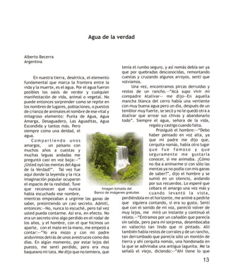 En nuestra tierra, desértica, el elemento
fundamental que marca la frontera entre la
vida y la muerte, es el agua. Por el agua fueron
posibles los oasis de verdor y cualquier
manifestación de vida, animal o vegetal. No
puede entonces sorprender como se repite en
los nombres de lugares, poblaciones, o puestos
de crianza de animales el nombre de ese vital y
milagroso elemento: Punta de Agua, Agua
Amarga, Desaguadero, Las Aguaditas, Agua
Escondida y tantos más. Pero
siempre como una deidad, el
agua.
C o m p a r t i e n d o u n o s
amargos, un paisano con
muchos años a cuestas y
muchas leguas andadas me
preguntó casi en voz baja:--”
¿Usted oyó las mentas del Agua
de la Verdad?”. Tal vez fue
aquí donde la leyenda y la rica
imaginación popular ocuparon
el espacio de la realidad. Tuve
que reconocer que nunca
había escuchado ese nombre,
mientras empezaban a urgirme las ganas de
saber, presintiendo un casi secreto. Admití,
entonces:--No, nunca lo escuché, pero tal vez
usted pueda contarme. Así era, en efecto. No
era un secreto sino algo perdido en el rodar de
los años, y el hombre, con el que hicimos un
aparte, con el mate en la mano, me empezó a
contar:--“Yo era mozo y con mi padre
anduvimos detrás de unos avestruces como dos
días. En algún momento, por estar lejos del
puesto, me sentí perdido, pero era muy
baqueano mi tata. Me dijo que no temiera, que
tenía el rumbo seguro, y así nomás debía ser ya
que por quebradas desconocidas, remontando
cuestas y cruzando algunos arroyos, sentí que
volvíamos.
Una vez, encontramos pircas derruidas y
restos de un rancho.—“Acá supo vivir mi
compadre Atalívar-- me dijo--En aquella
mancha blanca del cerro había una vertiente
con muy buena agua pero un día, después de un
temblor muy fuerte, se secó y no le quedó otra a
Atalivar que arrear sus chivas y abandonarlo
todo”. Siempre el agua, señora de la vida,
regalo y castigo cuando falta.
Prosiguió el hombre:--“Debo
haber pensado en voz alta, ya
que mi padre me dijo que,
cerquita nomás, había otro lugar
q u e f u e f a m o s o y q u e
seguramente me gustaría
conocer, si me animaba. ¿Cómo
no iba a animarme si con sólo las
mentas ya no podía con mis ganas
de saber?”, dijo el hombre y se
sumió en un silencio, andando
por sus recuerdos. Lo esperé que
cebara el amargo una vez más y
cuando levantó la vista,
perdiéndola en el horizonte, me animé a pedirle
que siguiera contando, si era su gusto. Sentí
que con el sonido de mi voz, pareció volver de
muy lejos, me miró un instante y continuó el
relato.--“Entramos por un cañadón que parecía
sin salida, pero para mi sorpresa, desembocaba
en vallecito tan lindo que ni pintado. Allí
también había restos de corrales y de un rancho,
tan derrumbado que parecía sólo un montón de
tierra y ahí cerquita nomás, una hondonada en
la que se adivinaba una antigua lagunita. Me la
señaló el viejo, diciendo:--“Ahí tiene lo que
Agua de la verdad
Alberto Becerra
Argentina
13
Imagen tomada del
Banco de imágenes gratuitas
 