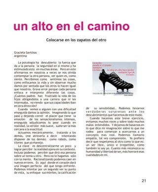 un alto en el camino
Graciela Savickas
Argentina
La psicología ha descubierto la fuerza que
da a la persona la seguridad en sí mismo y ha
estimulado esto en muchas áreas. Pero en este
afirmarnos en nosotros a veces se nos olvida
contemplar la otra persona, ver quien es, como
siente. Percibimos como sentimos las cosas,
como enfocamos la vida y sin observar mucho
damos por sentado que los otros lo hacen igual
que nosotros. Grave error porque cada persona
enfoca e interpreta diferente las cosas.
¿Cuántos padres han frustrado la vida de los
hijos obligándolos a una carrera que ni les
interesaba, no viendo que sus capacidades iban
en otra dirección?
Cuando vemos a alguien con una dificultad
enseguida damos la opinión. Imaginando lo que
pasó y dejando correr el placer que tiene la
emoción de los sensacionalismos intensos,
enseguida adjudicamos lo peor cuando en
realidad, la versión más suave, suele ser la más
cercana a la exactitud.
Actuamos mecánicamente, tratando a los
demás, (me atrevería a decir intentando
disponer de los demás) como robots, como
títeres que yo manejo.
La clave es descentralizarme un poco y
lograr percibir la realidad ajena en su contexto.
Incluso podemos percibir que dirá esa persona
sobre un tema u otro. Pero no lo hagamos solo
con la mente. Racionalizando podemos caer en
nuevos errores. Es aquí donde el corazón dará
una imagen perfecta del que tengo enfrente.
Podemos intentar por un segundo ver su punto
de vista, su enfoque sus móviles, la calificación
de su sensibilidad… Podemos llevarnos
v e r d a d e r a s s o r p r e s a s a n t e l o s
descubrimientos que hacemos de este modo.
Cuando hacemos este breve ejercicio,
evitamos muchos roces y sobre todo muchos
malos entendidos. Y dejamos de basarnos en
lo que dice mi imaginación sobre lo que me
rodea para comenzar a acercarnos a un
concepto mas real. Podemos llamarlo
empatía, tal vez comprensión. Yo prefiero
decir que respetamos al otro como lo que es:
un ser libre, único e irrepetible, como
también lo soy yo. Cuanto más reconozca su
humanidad y libertad de ser, más honraré esas
cualidades en mí.
Colocarse en los zapatos del otro
21
 