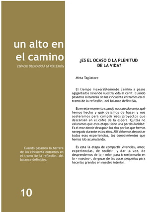 un alto en
el camino                              ¿ES EL OCASO O LA PLENITUD
ESPACIO DEDICADO A LA REFLEXIÓN                DE LA VIDA?

                                    Mirta Tagliatore


                                     El tiempo inexorablemente camina a pasos
                                  agigantados llevando nuestra vida al cenit. Cuando
                                  pasamos la barrera de los cincuenta entramos en el
                                  tramo de la reflexión, del balance definitivo.

                                     Es en este momento cuando nos cuestionamos qué
                                  hemos hecho y qué dejamos de hacer y nos
                                  aceleramos para cumplir esos proyectos que
                                  descansan en el cofre de la espera. Quizás no
                                  valoramos que esta etapa tiene una particularidad:
                                  Es el mar donde desaguan los ríos por los que hemos
                                  navegado durante estos años. Allí debemos depositar
                                  todas esas experiencias, los conocimientos que
                                  hemos ido acumulando.

     Cuando pasamos la barrera       Es esta la etapa de compartir vivencias, amor,
  de los cincuenta entramos en    experiencias, de recibir y dar la vez, de
  el tramo de la reflexión, del   desprendernos de lo « mío» para transformarlo en
  balance definitivo.             lo « nuestro», de gozar de las cosas pequeñas para
                                  hacerlas grandes en nuestro interior.




 10
 