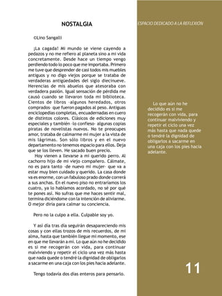 NOSTALGIA                           ESPACIO DEDICADO A LA REFLEXIÓN


   ©Lino Sangalli
    
   ¡La cagada! Mi mundo se viene cayendo a
pedazos y no me refiero al planeta sino a mi vida
concretamente. Desde hace un tiempo vengo
perdiendo todo lo poco que me importaba. Primero
me tuve que desprender de casi todos mis muebles
antiguos y no digo viejos porque se trataba de
verdaderas antigüedades del siglo diecinueve.
Herencias de mis abuelos que atesoraba con
verdadera pasión. Igual sensación de pérdida me
causó cuando se llevaron toda mi biblioteca.
Cientos de libros –algunos heredados, otros                 Lo que aún no he
comprados– que fueron pagados al peso. Antiguas          decidido es si me
enciclopedias completas, encuadernadas en cuero          recogerán con vida, para
de distintos colores. Clásicos de ediciones muy          continuar malviviendo y
especiales y también –lo confieso– algunas copias        repetir el ciclo una vez
piratas de novelistas nuevos. No te preocupes            más hasta que nada quede
amor, trataba de calmarme mi mujer a la vista de         o tendré la dignidad de
mis lágrimas. Son sólo libros y en el nuevo              obligarlos a sacarme en
departamento no tenemos espacio para ellos. Deja         una caja con los pies hacia
que se los lleven. He sacado buen precio.                adelante.
    Hoy vienen a llevarse a mi querido perro. Al
cachorro hijo de mi viejo compañero. Cálmate,
no es para tanto –de nuevo mi mujer– que va a
estar muy bien cuidado y querido. La casa donde
va es enorme, con un fabuloso prado donde correrá
a sus anchas. En el nuevo piso no entraríamos los
cuatro, ya lo habíamos acordado, no sé por qué
te pones así. No sufras que me haces sentir mal,
termina diciéndome con la intención de aliviarme.
O mejor diría para calmar su conciencia.
    
   Pero no la culpo a ella. Culpable soy yo.
    
   Y así día tras día seguirán desapareciendo mis
cosas y con ellas trozos de mis recuerdos, de mi
alma, hasta que también llegue mi momento, ese
en que me llevarán a mí. Lo que aún no he decidido
es si me recogerán con vida, para continuar
malviviendo y repetir el ciclo una vez más hasta
que nada quede o tendré la dignidad de obligarlos
a sacarme en una caja con los pies hacia adelante.

  Tengo todavía dos días enteros para pensarlo.
                                                                           11
 