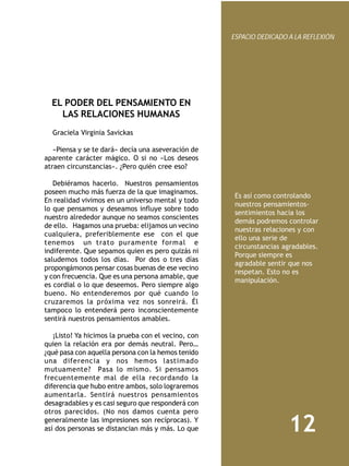 ESPACIO DEDICADO A LA REFLEXIÓN




  EL PODER DEL PENSAMIENTO EN
    LAS RELACIONES HUMANAS
  Graciela Virginia Savickas

   «Piensa y se te dará» decía una aseveración de
aparente carácter mágico. O si no «Los deseos
atraen circunstancias». ¿Pero quién cree eso?

   Debiéramos hacerlo. Nuestros pensamientos
poseen mucho más fuerza de la que imaginamos.
                                                      Es así como controlando
En realidad vivimos en un universo mental y todo
                                                      nuestros pensamientos-
lo que pensamos y deseamos influye sobre todo
                                                      sentimientos hacia los
nuestro alrededor aunque no seamos conscientes
                                                      demás podremos controlar
de ello. Hagamos una prueba: elijamos un vecino
                                                      nuestras relaciones y con
cualquiera, preferiblemente ese con el que
                                                      ello una serie de
tenemos un trato puramente formal e
                                                      circunstancias agradables.
indiferente. Que sepamos quien es pero quizás ni
                                                      Porque siempre es
saludemos todos los días. Por dos o tres días
                                                      agradable sentir que nos
propongámonos pensar cosas buenas de ese vecino
                                                      respetan. Esto no es
y con frecuencia. Que es una persona amable, que
                                                      manipulación.
es cordial o lo que deseemos. Pero siempre algo
bueno. No entenderemos por qué cuando lo
cruzaremos la próxima vez nos sonreirá. Él
tampoco lo entenderá pero inconscientemente
sentirá nuestros pensamientos amables.

   ¡Listo! Ya hicimos la prueba con el vecino, con
quien la relación era por demás neutral. Pero…
¿qué pasa con aquella persona con la hemos tenido
una diferencia y nos hemos lastimado
mutuamente? Pasa lo mismo. Si pensamos
frecuentemente mal de ella recordando la
diferencia que hubo entre ambos, solo lograremos
aumentarla. Sentirá nuestros pensamientos
desagradables y es casi seguro que responderá con
otros parecidos. (No nos damos cuenta pero
generalmente las impresiones son recíprocas). Y
así dos personas se distancian más y más. Lo que                      12
 