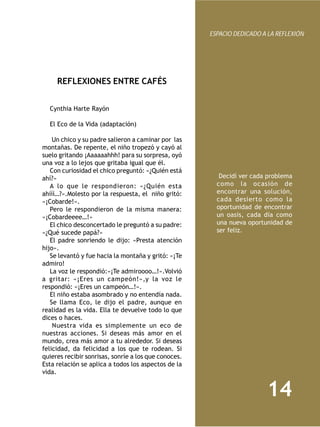 ESPACIO DEDICADO A LA REFLEXIÓN




     REFLEXIONES ENTRE CAFÉS


  Cynthia Harte Rayón
   
  El Eco de la Vida (adaptación)

    Un chico y su padre salieron a caminar por las
montañas. De repente, el niño tropezó y cayó al
suelo gritando ¡Aaaaaahhh! para su sorpresa, oyó
una voz a lo lejos que gritaba igual que él.
   Con curiosidad el chico preguntó: «¿Quién está
ahí?»                                                    Decidí ver cada problema
   A lo que le respondieron: «¿Quién esta               como la ocasión de
ahííí…?».Molesto por la respuesta, el niño gritó:       encontrar una solución,
«¡Cobarde!».                                            cada desierto como la
   Pero le respondieron de la misma manera:             oportunidad de encontrar
«¡Cobardeeee…!»                                         un oasis, cada día como
   El chico desconcertado le preguntó a su padre:       una nueva oportunidad de
«¿Qué sucede papá?»                                     ser feliz.
   El padre sonriendo le dijo: «Presta atención
hijo».
   Se levantó y fue hacia la montaña y gritó: «¡Te
admiro!
   La voz le respondió:»¡Te admiroooo…!».Volvió
a gritar: «¡Eres un campeón!»,y la voz le
respondió: «¡Eres un campeón…!».
   El niño estaba asombrado y no entendía nada.
   Se llama Eco, le dijo el padre, aunque en
realidad es la vida. Ella te devuelve todo lo que
dices o haces.
    Nuestra vida es simplemente un eco de
nuestras acciones. Si deseas más amor en el
mundo, crea más amor a tu alrededor. Si deseas
felicidad, da felicidad a los que te rodean. Si
quieres recibir sonrisas, sonríe a los que conoces.
Esta relación se aplica a todos los aspectos de la
vida.


                                                                        14
 