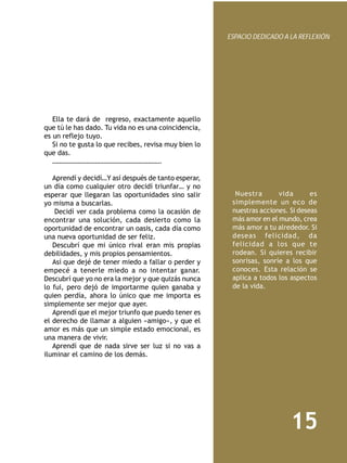 ESPACIO DEDICADO A LA REFLEXIÓN




   Ella te dará de regreso, exactamente aquello
que tú le has dado. Tu vida no es una coincidencia,
es un reflejo tuyo.
   Si no te gusta lo que recibes, revisa muy bien lo
que das.
   ……………………………………………………….
    
   Aprendí y decidí…Y así después de tanto esperar,
un día como cualquier otro decidí triunfar… y no
esperar que llegaran las oportunidades sino salir        Nuestra       vida       es
yo misma a buscarlas.                                   simplemente un eco de
    Decidí ver cada problema como la ocasión de         nuestras acciones. Si deseas
encontrar una solución, cada desierto como la           más amor en el mundo, crea
oportunidad de encontrar un oasis, cada día como        más amor a tu alrededor. Si
una nueva oportunidad de ser feliz.                     deseas felicidad, da
   Descubrí que mi único rival eran mis propias         felicidad a los que te
debilidades, y mis propios pensamientos.                rodean. Si quieres recibir
   Así que dejé de tener miedo a fallar o perder y      sonrisas, sonríe a los que
empecé a tenerle miedo a no intentar ganar.             conoces. Esta relación se
Descubrí que yo no era la mejor y que quizás nunca      aplica a todos los aspectos
lo fui, pero dejó de importarme quien ganaba y          de la vida.
quien perdía, ahora lo único que me importa es
simplemente ser mejor que ayer.
   Aprendí que el mejor triunfo que puedo tener es
el derecho de llamar a alguien «amigo», y que el
amor es más que un simple estado emocional, es
una manera de vivir.
   Aprendí que de nada sirve ser luz si no vas a
iluminar el camino de los demás.




                                                                           15
 
