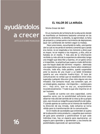 EL VALOR DE LA MIRADA

ayudándolos                      Silvina Grassi de Meli

                                  En un momento de la historia de la educación donde
   a crecer                    se manifiesta un fenómeno bastante universal en las
                               aulas (el desinterés, la desidia, la agresividad, la falta
   ARTÍCULOS SOBRE PEDAGOGÍA   de proyecto y consecuente crecimiento de depresiones
                               [que van cambiando de nombre según la moda]).
                                    Hace unos meses, escuchando la radio, una oyente
                               (de la cual no recuerdo el nombre) comentó que cuando
                               era menor, no se respetaba a los menores y ahora que
                               es mayor, no se respeta a los mayores…y ella…ella se
                               hallaba en el medio. Y más allá de la información
                               recibida (y más allá de la experiencia obtenida) tengo
                               una imagen que describe y expresa, en un gesto único
                               e irrepetible, la amplitud que supera a toda definición
                               que me hayan dado del término «respeto». Admirada
                               una especialista que daba una charla sobre establecer
                               vínculos, toda ella, toda palabra, quedó suspendida
                               ante la escena de una mujer y un bebé mirándose
                               (podría ser una relación madre-hijo) El lazo de
                               comunicación no verbal que se estableció entre ellos
                               superaba cualquier discurso (¿has visto alguna vez esa
                               mirada?). Ese contacto visual, esa conexión; que, en
                               un simple gesto, expresa: «me importás»; «existes para
                               mi»; «hay otro, que no soy yo, aceptándome
                               incondicionalmente» Y todo lo que ello imprime en el
                               ser humano.
                                      Cuando se cuenta con otra capacidad, como
                               aquellos seres con la sensibilidad suficiente para
                               observar más allá del sentido de la vista (y de su propio
                               eje), ese vínculo se resignifica para beneficio de todos.
                               Y cuando apenas se cuenta con el intento de modificar
                               la dirección de esa mirada, todo esfuerzo se torna
                               válido para la transformación de la comunicación.
                                    En el medio de sociedades que entienden al sujeto
                               de la educación como producto, y aquellas que carecen
                               de guía para canalizar y potencializar lo que cada
                               individuo trae, hay un espacio para equivocarse, un

  16                           espacio para aprender y aprehender y una brecha de
                               posibilidades esperando ser aprovechada.
 
