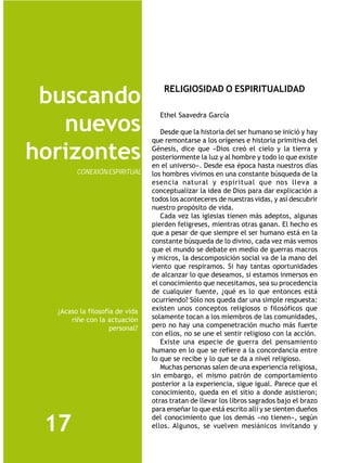 RELIGIOSIDAD O ESPIRITUALIDAD
 buscando
                                  Ethel Saavedra García
   nuevos                          Desde que la historia del ser humano se inició y hay
                                que remontarse a los orígenes e historia primitiva del

horizontes                      Génesis, dice que «Dios creó el cielo y la tierra y
                                posteriormente la luz y al hombre y todo lo que existe
                                en el universo». Desde esa época hasta nuestros días
        CONEXIÓN ESPIRITUAL     los hombres vivimos en una constante búsqueda de la
                                esencia natural y espiritual que nos lleva a
                                conceptualizar la idea de Dios para dar explicación a
                                todos los aconteceres de nuestras vidas, y así descubrir
                                nuestro propósito de vida.
                                   Cada vez las iglesias tienen más adeptos, algunas
                                pierden feligreses, mientras otras ganan. El hecho es
                                que a pesar de que siempre el ser humano está en la
                                constante búsqueda de lo divino, cada vez más vemos
                                que el mundo se debate en medio de guerras macros
                                y micros, la descomposición social va de la mano del
                                viento que respiramos. Si hay tantas oportunidades
                                de alcanzar lo que deseamos, si estamos inmersos en
                                el conocimiento que necesitamos, sea su procedencia
                                de cualquier fuente, ¿qué es lo que entonces está
                                ocurriendo? Sólo nos queda dar una simple respuesta:
  ¿Acaso la filosofía de vida   existen unos conceptos religiosos o filosóficos que
      riñe con la actuación     solamente tocan a los miembros de las comunidades,
                    personal?   pero no hay una compenetración mucho más fuerte
                                con ellos, no se une el sentir religioso con la acción.
                                   Existe una especie de guerra del pensamiento
                                humano en lo que se refiere a la concordancia entre
                                lo que se recibe y lo que se da a nivel religioso.
                                   Muchas personas salen de una experiencia religiosa,
                                sin embargo, el mismo patrón de comportamiento
                                posterior a la experiencia, sigue igual. Parece que el
                                conocimiento, queda en el sitio a donde asistieron;
                                otras tratan de llevar los libros sagrados bajo el brazo
                                para enseñar lo que está escrito allí y se sienten dueños

 17                             del conocimiento que los demás «no tienen», según
                                ellos. Algunos, se vuelven mesiánicos invitando y
 