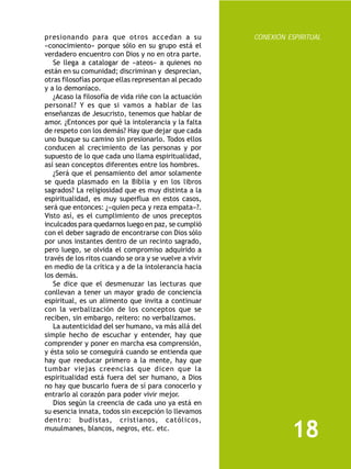 presionando para que otros accedan a su                 CONEXIÓN ESPIRITUAL
«conocimiento» porque sólo en su grupo está el
verdadero encuentro con Dios y no en otra parte.
   Se llega a catalogar de «ateos» a quienes no
están en su comunidad; discriminan y desprecian,
otras filosofías porque ellas representan al pecado
y a lo demoníaco.
   ¿Acaso la filosofía de vida riñe con la actuación
personal? Y es que si vamos a hablar de las
enseñanzas de Jesucristo, tenemos que hablar de
amor. ¿Entonces por qué la intolerancia y la falta
de respeto con los demás? Hay que dejar que cada
uno busque su camino sin presionarlo. Todos ellos
conducen al crecimiento de las personas y por
supuesto de lo que cada uno llama espiritualidad,
así sean conceptos diferentes entre los hombres.
   ¿Será que el pensamiento del amor solamente
se queda plasmado en la Biblia y en los libros
sagrados? La religiosidad que es muy distinta a la
espiritualidad, es muy superflua en estos casos,
será que entonces: ¿«quien peca y reza empata»?.
Visto así, es el cumplimiento de unos preceptos
inculcados para quedarnos luego en paz, se cumplió
con el deber sagrado de encontrarse con Dios sólo
por unos instantes dentro de un recinto sagrado,
pero luego, se olvida el compromiso adquirido a
través de los ritos cuando se ora y se vuelve a vivir
en medio de la crítica y a de la intolerancia hacia
los demás.
   Se dice que el desmenuzar las lecturas que
conllevan a tener un mayor grado de conciencia
espiritual, es un alimento que invita a continuar
con la verbalización de los conceptos que se
reciben, sin embargo, reitero: no verbalizamos.
   La autenticidad del ser humano, va más allá del
simple hecho de escuchar y entender, hay que
comprender y poner en marcha esa comprensión,
y ésta solo se conseguirá cuando se entienda que
hay que reeducar primero a la mente, hay que
tumbar viejas creencias que dicen que la
espiritualidad está fuera del ser humano, a Dios
no hay que buscarlo fuera de sí para conocerlo y
entrarlo al corazón para poder vivir mejor.
   Dios según la creencia de cada uno ya está en
su esencia innata, todos sin excepción lo llevamos
dentro: budistas, cristianos, católicos,
musulmanes, blancos, negros, etc. etc.
                                                                  18
 