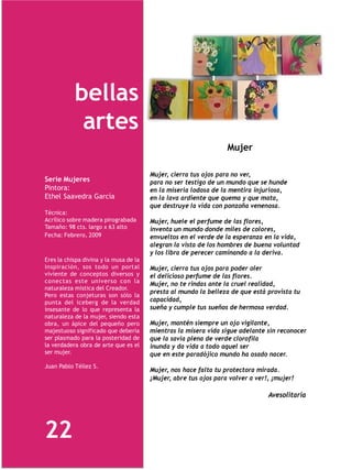 bellas
            artes
                                                                  Mujer

                                        Mujer, cierra tus ojos para no ver,
Serie Mujeres                           para no ser testigo de un mundo que se hunde
Pintora:                                en la miseria lodosa de la mentira injuriosa,
Ethel Saavedra García                   en la lava ardiente que quema y que mata,
                                        que destruye la vida con ponzoña venenosa.
Técnica:
Acrílico sobre madera pirograbada       Mujer, huele el perfume de las flores,
Tamaño: 98 cts. largo x 63 alto         inventa un mundo donde miles de colores,
Fecha: Febrero, 2009                    envueltos en el verde de la esperanza en la vida,
                                        alegran la vista de los hombres de buena voluntad
                                        y los libra de perecer caminando a la deriva.
Eres la chispa divina y la musa de la
inspiración, sos todo un portal         Mujer, cierra tus ojos para poder oler
viviente de conceptos diversos y        el delicioso perfume de las flores.
conectas este universo con la
                                        Mujer, no te rindas ante la cruel realidad,
naturaleza mistica del Creador.
                                        presta al mundo la belleza de que está provista tu
Pero estas conjeturas son sólo la
punta del iceberg de la verdad          capacidad,
insesante de lo que representa la       sueña y cumple tus sueños de hermosa verdad.
naturaleza de la mujer, siendo esta
obra, un ápice del pequeño pero         Mujer, mantén siempre un ojo vigilante,
majestuoso significado que debería      mientras la mísera vida sigue adelante sin reconocer
ser plasmado para la posteridad de      que la savia plena de verde clorofila
la verdadera obra de arte que es el     inunda y da vida a todo aquel ser
ser mujer.                              que en este paradójico mundo ha osado nacer.
Juan Pablo Téllez S.
                                        Mujer, nos hace falta tu protectora mirada.
                                        ¡Mujer, abre tus ojos para volver a ver!, ¡mujer!

                                                                                Avesolitaria




22
 