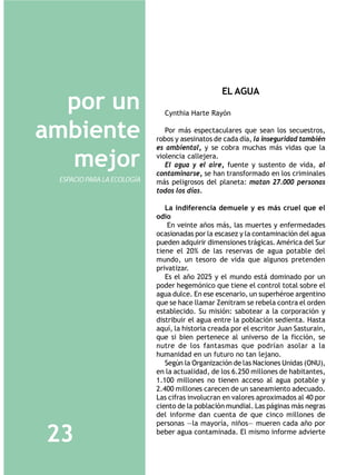EL AGUA
  por un                      Cynthia Harte Rayón


ambiente                       Por más espectaculares que sean los secuestros,
                            robos y asesinatos de cada día, la inseguridad también
                            es ambiental, y se cobra muchas más vidas que la

  mejor                     violencia callejera.
                               El agua y el aire, fuente y sustento de vida, al
                            contaminarse, se han transformado en los criminales
 ESPACIO PARA LA ECOLOGÍA   más peligrosos del planeta: matan 27.000 personas
                            todos los días.

                               La indiferencia demuele y es más cruel que el
                            odio
                                En veinte años más, las muertes y enfermedades
                            ocasionadas por la escasez y la contaminación del agua
                            pueden adquirir dimensiones trágicas. América del Sur
                            tiene el 20% de las reservas de agua potable del
                            mundo, un tesoro de vida que algunos pretenden
                            privatizar.
                               Es el año 2025 y el mundo está dominado por un
                            poder hegemónico que tiene el control total sobre el
                            agua dulce. En ese escenario, un superhéroe argentino
                            que se hace llamar Zenitram se rebela contra el orden
                            establecido. Su misión: sabotear a la corporación y
                            distribuir el agua entre la población sedienta. Hasta
                            aquí, la historia creada por el escritor Juan Sasturain,
                            que si bien pertenece al universo de la ficción, se
                            nutre de los fantasmas que podrían asolar a la
                            humanidad en un futuro no tan lejano.
                               Según la Organización de las Naciones Unidas (ONU),
                            en la actualidad, de los 6.250 millones de habitantes,
                            1.100 millones no tienen acceso al agua potable y
                            2.400 millones carecen de un saneamiento adecuado.
                            Las cifras involucran en valores aproximados al 40 por
                            ciento de la población mundial. Las páginas más negras
                            del informe dan cuenta de que cinco millones de
                            personas —la mayoría, niños— mueren cada año por

23                          beber agua contaminada. El mismo informe advierte
 