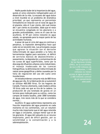Nadie puede dudar de la importancia del agua,     ESPACIO PARA LA ECOLOGÍA
quizás el único elemento indispensable para el
desarrollo de la vida. La escasez del agua dulce
a nivel mundial es un problema de dramática
prioridad, ya que representa un porcentaje
limitadísimo en relación con el total de agua en
el planeta: sólo el 3 por ciento, del cual menos
del 1 por ciento es accesible, dado que el resto
se encuentra congelada en los glaciares o a
grandes profundidades, como es el caso de los
acuíferos. El 97 por ciento restante es agua
salada, no apropiada para la mayor parte de las
actividades humanas.
   A pesar de que el ciclo del agua es continuo y
perpetuo, la explosión demográfica hace que
cada vez se necesité más. Las principales causas
que agravan la situación son el derroche
indiscriminado de agua potable y la falta de
herramientas legales para sancionar; el déficit
de servicios básicos de abastecimiento y
saneamiento, la degradación y contaminación de          Según la Organización
los cursos de agua superficiales, tanto por la         de las Naciones Unidas
descarga de efluentes urbanos como industriales;     (ONU), en la actualidad,
el manejo inadecuado de las cuencas                  de los 6.250 millones de
hidrográficas; la deforestación indiscriminada de           habitantes, 1.100
vastas zonas geográficas y daños causados por la           millones no tienen
falta de regulación del uso del suelo ante           acceso al agua potable y
inundaciones.                                         2.400 millones carecen
   Un estadounidense consume más de 800 litros             de un saneamiento
de agua por día. En la fabricación de un automóvil                 adecuado.
se utilizan 400.000 litros. En los hogares de
Canadá, Francia o Alemania, cada inodoro utiliza
18 litros cada vez que se tira de la cadena. La
producción de una tonelada de granos en un
terreno poco indicado para su cultivo, como los
campos de Arabia Saudita, pide 3000 toneladas
de agua, tres veces más de lo que se considera
normal...
   Acuífero: El agua subterránea representa una
fracción importante del agua presente en cada
momento en los continentes, con un volumen
mucho más importante que el del agua retenida
en lagos o circulante, aunque menor que el de
los glaciares. El agua del subsuelo es un recurso
importante, pero de difícil gestión, por su
sensibilidad a la contaminación y a la
sobreexplotación.
                                                                    24
 