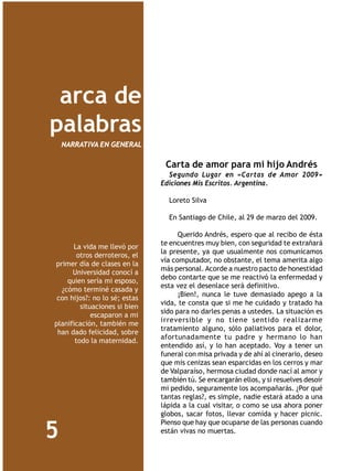 arca de
palabras
    NARRATIVA EN GENERAL

                                Carta de amor para mi hijo Andrés
                                 Segundo Lugar en «Cartas de Amor 2009»
                               Ediciones Mis Escritos. Argentina.

                                 Loreto Silva

                                 En Santiago de Chile, al 29 de marzo del 2009.

                                     Querido Andrés, espero que al recibo de ésta
                               te encuentres muy bien, con seguridad te extrañará
      La vida me llevó por
                               la presente, ya que usualmente nos comunicamos
        otros derroteros, el
                               vía computador, no obstante, el tema amerita algo
primer día de clases en la
                               más personal. Acorde a nuestro pacto de honestidad
      Universidad conocí a
                               debo contarte que se me reactivó la enfermedad y
    quien sería mi esposo,
                               esta vez el desenlace será definitivo.
  ¿cómo terminé casada y
                                     ¡Bien!, nunca le tuve demasiado apego a la
 con hijos?: no lo sé; estas
                               vida, te consta que si me he cuidado y tratado ha
         situaciones si bien
                               sido para no darles penas a ustedes. La situación es
             escaparon a mi
                               irreversible y no tiene sentido realizarme
planificación, también me
                               tratamiento alguno, sólo paliativos para el dolor,
 han dado felicidad, sobre
                               afortunadamente tu padre y hermano lo han
       todo la maternidad.
                               entendido así, y lo han aceptado. Voy a tener un
                               funeral con misa privada y de ahí al cinerario, deseo
                               que mis cenizas sean esparcidas en los cerros y mar
                               de Valparaíso, hermosa ciudad donde nací al amor y
                               también tú. Se encargarán ellos, y si resuelves desoír
                               mi pedido, seguramente los acompañarás. ¿Por qué
                               tantas reglas?, es simple, nadie estará atado a una
                               lápida a la cual visitar, o como se usa ahora poner
                               globos, sacar fotos, llevar comida y hacer picnic.
                               Pienso que hay que ocuparse de las personas cuando
5                              están vivas no muertas.
 