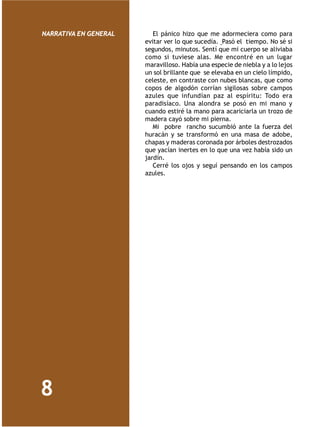 NARRATIVA EN GENERAL      El pánico hizo que me adormeciera como para
                       evitar ver lo que sucedía. Pasó el tiempo. No sé si
                       segundos, minutos. Sentí que mi cuerpo se aliviaba
                       como si tuviese alas. Me encontré en un lugar
                       maravilloso. Había una especie de niebla y a lo lejos
                       un sol brillante que se elevaba en un cielo límpido,
                       celeste, en contraste con nubes blancas, que como
                       copos de algodón corrían sigilosas sobre campos
                       azules que infundían paz al espíritu: Todo era
                       paradisíaco. Una alondra se posó en mi mano y
                       cuando estiré la mano para acariciarla un trozo de
                       madera cayó sobre mi pierna.
                          Mi pobre rancho sucumbió ante la fuerza del
                       huracán y se transformó en una masa de adobe,
                       chapas y maderas coronada por árboles destrozados
                       que yacían inertes en lo que una vez había sido un
                       jardín.
                          Cerré los ojos y seguí pensando en los campos
                       azules.




8
 