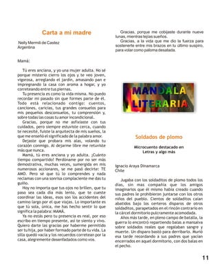 Carta a mi madre                           Gracias, porque me cobijaste durante nueve
                                                      lunas, mientras tejías sueños.
Nelly Mermili de Castez                                  Gracias, a la vida que me dio la fuerza para
Argentina                                             sostenerte entre mis brazos en tu último suspiro,
                                                      para volar como paloma desatada.

Mamá:

    Tú eres anciana, y yo una mujer adulta. No sé
porque misterio cierro los ojos y te veo joven,
vigorosa, arreglando el jardín, amasando pan e
impregnando la casa con aroma a hogar, y yo
correteando entre tus piernas.
    Tu presencia es como la vida misma. No puedo
recordar mi pasado sin que formes parte de él.
Todo está relacionado contigo: cuentos,
canciones, caricias, tus grandes consuelos para
mis pequeños desconsuelos, tu comprensión y,
sobre todas las cosas tu amor incondicional.
    Gracias, porque no me asfixiaste con tus
cuidados, pero siempre estuviste cerca, cuando
te necesité, fuiste la arquitecta de mis sueños, la
que me enseñó el significado de la palabra amor.                 Soldados de plomo
    Dejaste que probara mis alas, volando tu
corazón conmigo. Al dejarme libre me retuviste                  Microcuento destacado en
más que nunca.                                                      Letras y algo más
    Mamá, tú eres anciana y yo adulta. ¡Cuánto
tiempo compartido! Perdóname por no ser más
demostrativa, muchas veces, sumergida en mis          Ignacio Araya Dinamarca
numerosos accionares, se me pasó decirte: TE          Chile
AMO. Pero sé que tú lo comprendes y nada
reclamas con una sonrisa complaciente me das tu           Jugaba con los soldaditos de plomo todos los
guiño.                                                días, sin mas compañía que los amigos
    Hoy no importa que tus ojos no brillen, que tu    imaginarios que él mismo había creado cuando
paso sea cada día más lento, que te cueste            sus padres le prohibieron juntarse con los otros
coordinar las ideas, esos son los accidentes del      niños del pueblo. Cientos de soldaditos caían
camino largo por el que viajas. Lo importante es      abatidos bajo los certeros disparos de otros
que tú sola, única, me has hecho sentir lo que        soldaditos, parapetados en el rincón contrario en
significa la palabra: MAMÁ.                           la cárcel dormitorio pulcramente acomodada.
    Ya no estás pero tu presencia es real, por eso        Años más tarde, en pleno campo de batalla, la
escribo en tiempo presente, así te siento y vivo.     guerra lo encontró repartiendo balas a mansalva
Quiero darte las gracias por haberme permitido        sobre soldados reales que regalaban sangre y
ser tu hija, por haber formado parte de tu vida. La   muerte. Un disparo bastó para derribarlo. Murió
silla quedó vacía y los recuerdos corretean por la    esa tarde recordando a sus padres que yacían
casa, alegremente desenfadados como vos.              encerrados en aquel dormitorio, con dos balas en
                                                      el pecho.


                                                                                                      11
 