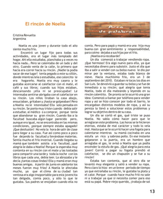 El rincón de Noelia

Cristina Revuelta
Argentina

     Noelia es una joven y durante todo el año       comía. Pero para papá y mamá era una hija muy
siente mucho frío.                                   buena con gran sentimiento y responsabilidad,
      Encontró un lugar fijo para todas sus          para colmo dejaba a sus hijas por el frío.
actividades, era el lugar más templado del               ¡Noelia era recobarde!
hogar. Ahí ella estudiaba, planchaba y a veces no        Un día comenzó a trabajar vendiendo ropa.
hacía nada… Pero se calentaba de un lado y del       ¡Que hermoso! Era algo nuevo para ella, ya que
otro. Cuando venía de la calle, lo primero que       necesitaba dinero para subsistir. Justo el día que
hacía era correr hacia su rincón. ¡Nadie la podía    iba a salir a vender con su bolso nuevo le dio por
sacar de ese lugar! tenía pegado a este su sillón,   mirar por la ventana, estaba todo blanco de
donde mientras leía o estudiaba, ese calorcito le    nieve. Hacía muchísimo frío, era un 3 de
era hogareño. Noelia era muy casera y le             septiembre del 2010. Estaban re locos los días en
gustaba acercarse al calefactor con el mate, el      San Luis. Se devolvió a guardar su bolso y se fue de
café y sus libros; cuando sus hijos estaban,         inmediato a su rincón; qué alegría que tenia
descansando ¡ella ni se preocupaba! Le               Noelia, todo el día mateando y leyendo en su
interesaba sentirse abrigaba con el calefactor en    rincón calentito. De pronto se le ocurrió una gran
su rincón. Los niños tiraban la casa abajo,          idea: Comenzó a llamar por teléfono para vender
ensuciaban, gritaban y ¡hasta se golpeaban! Pero     ropa y así se hizo conocer por todo el barrio, le
a Noelia no le interesaba! Ella solo pensaba en      encargaban distintos modelos de ropa, y así su
su rincón. Se ponía muy triste cuando debía salir    pereza la llevó a solucionar estos problemas y
a estudiar, al médico o a comprar, porque tenía      lograr su objetivo dentro de su casa.
que abandonar su gran rincón. Cuando iba a la            Un día se cortó el gas, qué triste se puso
facultad buscaba algún lugar parecido pero,          Noelia. No sabía cómo hacer para que le
aunque era igual, no se encontraba en las mismas     arreglaran este problema. Las horas se le hicieron
condiciones, ¡porque siempre estaba apagado!         eternas, estaba de mal carácter y todo lo veía
¡Que desilusión! No veía la hora de salir de clase   mal. Hasta que se le ocurrió hacer una fogata para
para llegar a su casa. Fue así como poco a poco      calentarse mientras su mamá cocinaba en una
fue dejando la facultad y llevándose materias.       estufa un rico y sabroso pollo. En ese instante
Sentía mucho el frío invernal. Cuando llegaba su     golpearon a la puerta, era un hombre que
mamá que también asistía a la facultad, ¡qué         arreglaba el gas, le avisó a Noelia que ya podía
alegría le daba a Noelia! Porque la esperaba muy     encender la estufa de gas. ¡Qué alegría para esta
contenta en su rincón con el mate y las tostadas     joven! Corrió a pagar su fogata prendió el
para compartir una tarde y toda la noche con los     calefactor, se dio un chapuzón y se fue a su
libros que cada una, debía leer. La abrazaba y le    rincón!
decía ¡tantas cosas lindas! Ella y mamá eran muy         Estaba tan contenta, que al otro día se
buenas amigas. A partir de junio en adelante los     levantó muy elegante y salió a vender su ropa.
meses fueron muy fríos! A Noelia le afectaba         Pero claro lo hizo en un breve período de tiempo
mucho, ya que el clima de su ciudad tan              ya que extrañaba su rincón, le gustaba la plata y
ventosa era algo insoportable para esta jovencita    el calor. Porque cuando hace mucho frió no sale
tan delgada, comía poco, y sólo lo que le            ni a trabajar ya que si necesita comer para eso
gustaba. Sus padres se enojaban cuando ella no       está su papá. Pobre viejo querido, ¡trabaja de sol


                                                                                                        13
 