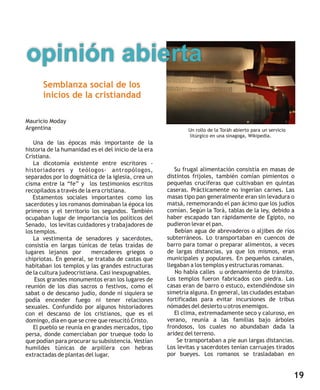 opinión abierta
       Semblanza social de los
       inicios de la cristiandad

Mauricio Moday
Argentina                                                     Un rollo de la Toráh abierto para un servicio
                                                              litúrgico en una sinagoga, Wikipedia.
   Una de las épocas más importante de la
historia de la humanidad es el del inicio de la era
Cristiana.
   La dicotomía existente entre escritores -
historiadores y teólogos- antropólogos,                  Su frugal alimentación consistía en masas de
separados por lo dogmática de la iglesia, crea un     distintos frijoles, también comían pimientos o
cisma entre la “fe” y los testimonios escritos        pequeñas crucíferas que cultivaban en quintas
recopilados a través de la era cristiana.             caseras. Prácticamente no ingerían carnes. Las
   Estamentos sociales importantes como los           masas tipo pan generalmente eran sin levadura o
sacerdotes y los romanos dominaban la época los       matsá, rememorando el pan ácimo que los judíos
primeros y el territorio los segundos. También        comían. Según la Torá, tablas de la ley, debido a
ocupaban lugar de importancia los políticos del       haber escapado tan rápidamente de Egipto, no
Senado, los levitas cuidadores y trabajadores de      pudieron levar el pan.
los templos.                                             Bebían agua de abrevaderos o aljibes de ríos
   La vestimenta de senadores y sacerdotes,           subterráneos. Lo transportaban en cuencos de
consistía en largas túnicas de telas traídas de       barro para tomar o preparar alimentos, a veces
lugares lejanos por       mercaderes griegos o        de largas distancias, ya que los mismos, eran
chipriotas. En general, se trataba de castas que      municipales y populares. En pequeños canales,
habitaban los templos y las grandes estructuras       llegaban a los templos y estructuras romanas.
de la cultura judeocristiana. Casi inexpugnables.        No había calles u ordenamiento de tránsito.
    Esos grandes monumentos eran los lugares de       Los templos fueron fabricados con piedra. Las
reunión de los días sacros o festivos, como el        casas eran de barro o estuco, extendiéndose sin
sabat o de descanso judío, donde ni siquiera se       simetría alguna. En general, las ciudades estaban
podía encender fuego ni tener relaciones              fortificadas para evitar incursiones de tribus
sexuales. Confundido por algunos historiadores        nómades del desierto u otros enemigos.
con el descanso de los cristianos, que es el             El clima, extremadamente seco y caluroso, en
domingo, día en que se cree que resucitó Cristo.      verano, reunía a las familias bajo árboles
   El pueblo se reunía en grandes mercados, tipo      frondosos, los cuales no abundaban dada la
persa, donde comerciaban por trueque todo lo          aridez del terreno.
que podían para procurar su subsistencia. Vestían         Se transportaban a pie aun largas distancias.
humildes túnicas de arpillera con hebras              Los levitas y sacerdotes tenían carruajes tirados
extractadas de plantas del lugar.                     por bueyes. Los romanos se trasladaban en


                                                                                                              19
 