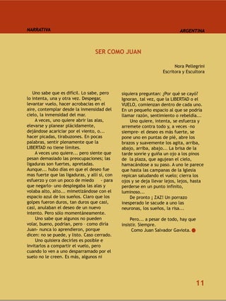 NARRATIVA                                                                   ARGENTINA



                                   SER COMO JUAN

                                                                         Nora Pellegrini
                                                                   Escritora y Escultora



   Uno sabe que es difícil. Lo sabe, pero      siquiera preguntan: ¿Por qué se cayó?
lo intenta, una y otra vez. Despegar,          Ignoran, tal vez, que la LIBERTAD o el
levantar vuelo, hacer acrobacias en el         VUELO, comienzan dentro de cada uno.
aire, contemplar desde la inmensidad del       En un pequeño espacio al que se podría
cielo, la inmensidad del mar.                  llamar razón, sentimiento o rebeldía...
     A veces, uno quiere abrir las alas,           Uno quiere, intenta, se esfuerza y
elevarse y planear plácidamente,               arremete contra todo y, a veces –no
dejándose acariciar por el viento, o...        siempre- el deseo es más fuerte, se
hacer picadas, tirabuzones. En pocas           pone uno en puntas de pié, abre los
palabras, sentir plenamente que la             brazos y suavemente los agita, arriba,
LIBERTAD no tiene límites.                     abajo, arriba, abajo... La brisa de la
     A veces uno quiere... pero siente que     tarde sonríe y guiña un ojo a los pinos
pesan demasiado las preocupaciones; las        de la plaza, que agujean el cielo,
ligaduras son fuertes, apretadas.              hamacándose a su paso. A uno le parece
Aunque... hubo días en que el deseo fue        que hasta las campanas de la Iglesia
mas fuerte que las ligaduras, y allí sí, con   repican saludando el vuelo; cierra los
esfuerzo y con un poco de miedo - para         ojos y se deja llevar lejos, lejos, hasta
que negarlo- uno desplegaba las alas y         perderse en un punto infinito,
volaba alto, alto... mimetizándose con el      luminoso...
espacio azul de los sueños. Claro que los          De pronto ¡ ZAZ! Un porrazo
golpes fueron duros, tan duros que casi,       inesperado le sacude a uno las
casi, anulaban el deseo de un nuevo            neuronas, los sueños, la risa...
intento. Pero sólo momentáneamente.
     Uno sabe que algunos no pueden                 Pero... a pesar de todo, hay que
volar, bueno, podrían, pero – como diría       insistir. Siempre.
Juan- nunca lo aprendieron, porque                   Como Juan Salvador Gaviota.
dicen: no se puede, y listo. Caso cerrado.
     Uno quisiera decirles es posible e
invitarlos a compartir el vuelo, pero
cuando lo ven a uno desparramado por el
suelo no le creen. Es más, algunos ni




                                                                                   11
 
