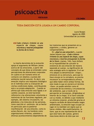 psicoactiva
                                PSICOLOGÍA
                                                                             COLOMBIA


      TODA EMOCIÓN ESTÁ LIGADA A UN CAMBIO CORPORAL

                                                                           Laura Burgos
                                                                         Agosto de 2005
                                                               Universidad de Los Andes



  «   Cada criatura viviente es una
      especie de chapa, cuyos                 los trastornos que se presenten en su
      recovecos y resortes presuponen         organismo, y unidos, generen un
      la forma de la llave»                   comportamiento.
                                                 En «¿Qué es una emoción?», cuando
                                              James expone que: «Cada criatura
                                              viviente es una especie de chapa, cuyos
                                              recovecos y resortes presuponen la forma
                                              de la llave» (James, 144), hace énfasis
   La teoría darwinista de la evolución       en la imposibilidad de concebir la
apoya el argumento de William James           existencia de una emoción de manera
acerca de las emociones, a partir del         separada al cuerpo. La significación de
concepto de que éstas se entienden como       esta analogía sería la siguiente: Si el ser
percepciones de alteraciones corporales       vivo adopta la denominación «chapa»,
en cuanto el ser humano entra en              entonces en su estructura, para que la
contacto con objetos y sucesos del            llave encaje en la cerradura, es preciso
ambiente (social-natural). Es decir, una      reconocer la correspondencia unívoca
emoción implica una respuesta fisiológica     que debe haber entre ambas formas. De
en el individuo ante su evaluación de         este modo lo que en encierra el término
ciertas condiciones dadas, contribuyendo      «llave» se puede asimilar como el
esto a su propia adaptación. Cuando se        contenido de los eventos y circunstancias
afirma que toda emoción está ligada a un      del ambiente, que a través de la
cambio corporal, se está haciendo             percepción se incorporan, dirigiéndose al
referencia a las alteraciones voluntarias e   interior de la chapa. Si la llave coincide
instintivas de las funciones regulares, por   con su molde, es debido a que mediante
ejemplo, del sistema circulatorio, las        un síntoma corporal, producido gracias al
glándulas y los músculos de las personas,     impacto recibido de determinados rasgos
como reacción al «estímulo» de un hecho       ambientales, la emoción logra ocupar un
en particular para la posterior               lugar en la realidad con signos que se
manifestación de una emoción, como lo         hacen visibles. Más explícitamente, la
aclara Darwin. Así, los hombres como          llave, que es una representación de lo
organizaciones vivientes, subsisten a         que está fuera del cuerpo, genera
diversos acontecimientos dependiendo de       reacciones dentro de éste que son
                                                                                    13
 