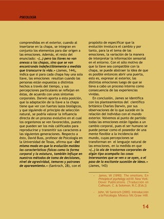 PSICOLOGÍA




comprendidas en el exterior, cuando al        propósito de especificar que la
insertarse en la chapa, se integran en        evolución involucra el cambio y por
conjunto los elementos para dar origen a      tanto, para la el tema de las
las emociones. Además, el resto del           emociones, la variación de la manera
enunciado: «(…) pero las llaves no van        de interpretar la información sensorial
anexas a las chapas, sino que se van          en el entorno. Con el sólo motivo de
encontrando indefectiblemente a medida        que la llave sea compatible con la
que transcurre la vida.» (James, 144),        chapa, se puede abstraer la idea de que
indica que si para cada chapa hay una sola    es posible entonces abrir una puerta,
llave, las emociones resultan cuando las      esto es, expresar al exterior, las
personas están expuestas a distintos          distintas emociones luego de que se
hechos a través del tiempo, y sus             lleva a cabo un proceso interno como
percepciones particulares se reflejan en      consecuencia de las experiencias
éstas, de acuerdo con unos síntomas           vividas.
corporales. Darwin aporta a esta posición,       En conclusión, James se identifica
que la adaptación de la llave a la chapa      con los planteamientos del científico
tiene que ver con fuertes lazos biológicos,   británico Charles Darwin, por sus
y que siguiendo el principio de selección     observaciones de lo que sucede en la
natural, se podría valorar la influencia      relación del individuo con el mundo
directa de un proceso evolutivo en el cual    exterior. Volvemos al punto de partida:
los organismos se ven favorecidos, puesto     todas las emociones están ligadas a un
que pueden ser los más calificados para       cambio corporal, pues el ser humano se
reproducirse y transmitir sus caracteres a    puede pensar como el poseedor de una
las siguientes generaciones. Respecto a       mente flexible a la incidencia del
ésto, David Buss, profesor de Psicología en   mundo, cuyas percepciones se
la Universidad de Texas, afirma que «Del      transforman en el lenguaje natural de
mismo modo en que la evolución moldea         las emociones, en la medida en que
las características físicas como la forma     «(…) la ola de trastornos corporales de
corporal y la estatura, también influye en    algún tipo acompaña las cosas
nuestros métodos de toma de decisiones,       interesantes que se ven o se oyen, o el
nivel de agresividad, temores y patrones      paso de la excitante sucesión de ideas.»
de apareamiento.» (Santroch, 28), con el      (James, 143)
                                              ______________________________________
                                               ______________________________________
                                                 -   James, W (1890). The emotions. En
                                                     Principles of psychology, vol III. New York:
                                                     Dover Publications. (Traducción en
                                                     Calhoum, C. & Solomon, R,C.(Eds.))

                                                 -   John, W. Santroch (2005). Introducción
                                                      a la Psicología. México: Mc Graw Hill.


                                                                                           14
 