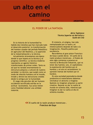 un alto en el
        camino
                                    REFLEXIÓN                            ARGENTINA



                         EL PODER DE LA FANTASÍA
                                                                      Mirta Tagliatore
                                                       Técnica Superior en Narrativa y
                                                                        Guión de Cine

   En la historia de la humanidad ha             El misterio, el enigma, han sido
habido dos tránsitos que han marcado todo     reemplazados por la razón y el
el desarrollo posterior: la transformación    intelectualismo dejando de lado a la
del hombre cazador del período Paleolítico    imaginación, filosofía poética por
en agricultor del Neolítico, y la aparición   excelencia.
de la industrialización y la técnica.            Recordemos al gran pintor Francisco
   Actualmente atravesamos una época          de Goya cuando decía: «El sueño de la
donde lo que impera es la técnica y el        razón produce monstruos». A finales de
progreso científico. La técnica moderna       este siglo comienza a ponerse en
representa un agente histórico                marcha la Revolución Industrial, que va
transformador de primer orden. Tanto es       tener dos fuentes; uno, el capitalismo:
así que ha variado enormemente la             la explotación del hombre por el
estructura psíquica y cultural de nuestra     hombre; y el otro el racionalismo: la
sociedad. La técnica, que surgió como un      opresión mental del hombre por el
modo de relación humana con el mundo,         hombre.
invade y devora las estructuras creadas          En esta sociedad posmoderna donde
desde lo antiguo por la humanidad.            predomina el materialismo debemos
   El rasgo más peculiar del ser humano       reivindicar el derecho a imaginar.
occidental tecnificado estriba en la          Quienes no imaginan amputan su parte
actitud racionalista. Sus actos tienen        creativa. Razonar es dar la vuelta al
como finalidad obtener una utilidad           mundo en ochenta días, mientras que
material.                                     imaginar es dar la vuelta al día en
                                              ochenta mundos.




                «    El sueño de la razón produce monstruos».
                                 Francisco de Goya




                                                                                  15
 