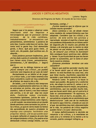 REFLEXIÓN                                                                           ESPAÑA
                            JUICIOS Y CRÍTICAS NEGATIVOS
                                                                         Luhema Begoña
                             Directora del Programa de Radio «El mundo de las trece lunas»

   (Tus pensamientos y palabras pueden llegar a   hermanos, contigo…?
                  arrinconarte)                      ¿Tuviste maestros que te dijeron que te
                                                  costaba mucho aprender?
   Seguro que si te pones a observar como            Ahora comienza a ver, de dónde vienen
reaccionas ante los impulsos e                    estos modelos de compartimientos que has
intransigencias que te provocan ciertas           adoptado. Considero que las críticas y los
acciones         de la vida cotidiana,            juicios de este estilo tan juicioso y
indudablemente           te encuentres con        reprochado encojen el espíritu y hacen que
pensamientos, sentimientos o palabras de          nos quedemos bloqueados en un mismo sentir
este tipo: Cuanto ruido hace mi vecino. Que       de negación.¿No te resulta una pérdida de
tonta está la gente hoy. Está demasiado           tiempo y de energías que tu mente no deje
gordo, o flaco. Qué poco gusto tiene… al          de pensar en una misma cosa, cuando esta
vestir, etc…No puedo…Qué cochinos son…Es          es, de censura? ¡Las críticas no funcionan!
absurda…                                          Sólo consiguen hacer sentirnos mal, débiles
   Estas palabras parecen inofensivas, pero       y tienen la particularidad de que nos hacen
¿te has dado cuenta el contenido vibracional      perder la autoestima, por lo tanto el amor
que tienen estas frases, pensamientos,            hacia nosotros mismos.
sentimientos…? ¿Te identificas...? Seguro            ¡Entonces plantéate terminar con esta
que sí.                                           costumbre!
   ¿Alguna vez tu diálogo interno es así?,           Seguro que podrías aprender mucho más
¿haces siempre una crítica?, ¿no puedes           si te hacen sentir que el niño que llevas
controlar este impulso de ser juez de todo?       dentro no está haciendo las cosas mal, sino
   Normalmente es un hábito el de juzgar          que tiene mucha, muchísima capacidad de
y/o criticar todo, y casi todos tenemos esta      aprender y que todavía necesita del amor.
mala costumbre y suele ser muy complicada            Palabras como: Te quiero y lo haces lo
de eliminar de nuestro día a día.                 mejor que puedes. Me gustas tal y conforme
   De bebés, y en la infancia más temprana        eres, me alegra tu sonrisa.O, vamos a ver si
estamos completamente abiertos a la vida y        los dos podemos hacerlo mejor, son palabras,
no entramos en juicios, sino que todo nos         sentimientos, que nos agradan mucho más,
asombra, todo es nuevo y nos hace esbozar         que nos hacen sentir bien, por el contrario si
una sonrisa, a no ser que algo nos cause          todo es constantemente «Te equivocas, lo
daño. Conforme vamos creciendo,                   haces mal, eres un burro, no puedes, etc…»
escuchamos opiniones, juicios de valor y          son palabras cargadas de un sentimiento que
aceptamos comportamientos como lógicos,           desestructuran cada una de las moléculas
y es ahí cuando nos enzarzamos en un mundo        de nuestra agua interior, creando un caos en
donde sentimos como normales los juicios y        el que nos sentimos muy mal y desconectados
las críticas, ya que en cierto modo los hemos     de la vida, las palabras de crítica negativa
ido aprendiendo de nuestro alrededor te           pueden llevar a la auto- destrucción.
expongo unos ejemplos  haciéndote unas               Si tomas definitivamente la decisión de
preguntas  básicas  y de las que puedes sacar     renunciar a las críticas, y lo mantienes en
tu propia reflexión al respecto de este tipo      cada acto y lo retienes en tu mente y en tu
de comportamiento crítico.¿Tus padres eran        corazón, podrás conseguir milagros.
demasiado críticos consigo mismo, con tus
 