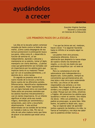 ayudándolos
      a crecer
                                  PEDAGOGÍA                                 ARGENTINA

                                                              Graciela Virginia Savickas
                                                                  Docente y Licenciada
                                                            en Ciencias de la Educación


                 LOS PRIMEROS PASOS EN LA ESCUELA

   Los días en la escuela suelen comenzar         Y es que las letras son así, maduran,
mojados de llanto contra la falda de una      hacen crecer. Y lo seguirán haciendo
mamá. ¡Cómo cuesta despegarse de esa          hasta lo infinito si se acepta seguir su
ternura protectora! A continuación busca      camino.
sus pares, niños como él, y desarrolla la        Los padres viven otro proceso,
función de sentirse él, un ser                totalmente diferente. Entre la
independiente. Aprende a ubicarse y           admiración que despierta la nueva etapa
mantenerse en su asiento, tomar el lápiz,     de nuestro retoño nos llenamos de
manejarlo con cierta destreza… ¡Cuántas       orgullo, y a la vez nos duele eso que
cosas que generalmente son tomadas casi       podríamos simplificar con «el nene se
sin importancia por los adultos pero que      nos va».
implican tanto en su madurez! Tienen             Pero no cometamos el error de
que ver con el autodescubrimiento, y el       sobrevalorar esta indenpendencia y
dominio de si, entre tantas.                  dejarlo solo. Como padres, siempre es
   En seguida se presenta ante él el          conveniente que permanezcamos ahí,
nuevo mundo de la lectura y escritura.        mas lejos o más cerca pero sosteniendo
Darse cuenta de los diferentes sonidos.       los hilos. Los chicos un día serán
Diferenciarlos. Identificarlos rápidamente    responsables una semana y un mes
en cada palabra. Poder representarlos         también. Pero llegará el día que se
con un signo llamada letra con exactitud.     olviden y no cumplan. Esto es natural en
Todos estos son procesos mentales que         su edad. Porque aun son niños, emotivos
los adultos hacemos mecánicamente y           y frágiles. Ahí estaremos los adultos para
casi sin darles importancia. En un infante    ayudarlos a volver al camino. Una viejita
significan el dejar atrás ese mundo           me decía: «Niño con problemas, si los
mágico, dominado por sentimientos y           padres se preocupan, se pone bien. Niño
sensaciones, para verlo y escucharlo          bueno, los padres lo dejan solo, ayyy».
objetivamente. Y esta actitud                    Hay un especial sabor de aprender
desarrollada con los sonidos de las letras    juntos a ganarle las batallas a la vida. La
se traslada a toda su vida. Por eso un        fuerza se multiplica y nos deja ese sabor
niño de seis años madura tanto que llena      que no podemos olvidar nunca.
de placer a los adultos que están cerca
de él.
                                                                                    17
 