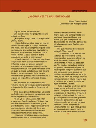 PEDAGOGÍA                                                            ESTADOS UNIDOS


                   ¿ALGUNA VEZ TE HAS SENTIDO ASI?
                                                                 Silvina Grassi de Meli
                                                       Licenciatura en Psicopedagogía



   ¿Alguna vez te has sentido así?
                                                inquietos sentados dentro de un
   Giró su cabecita y me preguntó con una
                                                micro, subió una carita pintada con
mirada confusa:
                                                sonrisa de luna seguida por una
   -¿Por qué mi amigo tiene la cara pintada?
                                                madre que -por su expresión de
¿Viste, mami?
                                                desconcierto- no entendía por qué las
     Claro, habíamos ido a pasar un rato en
                                                miradas agudas como flechas en su
familia invitados por el colegio de uno de
                                                dirección.
mis hijos. Todo estaba organizado para fuese
                                                   -¿Por qué mi amigo tiene la cara
un momento ameno (aunque hay factores
                                                pintada? ¿Viste, mami?
humanos, muy humanos de hecho, que a
                                                     Con una mezcla de sensaciones
veces «meten la cola» como el diablo
                                                tratando de conservar la calma
cuando se presenta la oportunidad)
                                                (madres saben a qué me refiero) me
     Cuando terminó la obra (una muy buena
                                                armé de fuerza y le respondí
adaptación de un clásico de la literatura
                                                simplemente. A veces las cosas son
infantil a la que los actores sumaron
                                                así. Vos estabas cansado de esperar
mensajes de buenas costumbres) los más
                                                porque eso pasa cuando alguien te
chicos tuvieron un rato para descansar antes
                                                hace esperar. Tampoco queremos que
de subir al micro (autobús) que nos llevaría
                                                otra persona se canse porque no
hasta el estacionamiento de la escuela
                                                estábamos cuando debíamos estar (el
donde habían quedado implacablemente a la
                                                resto, lo del valor del tiempo y que tu
espera los respectivos vehículos de cada
                                                tiempo merece el mismo respeto que
familia.
                                                el del otro, ya lo vas a entender en
   -No; ahora nos están esperando para
                                                algún momento… quizás)
volver y no me parece justo dejar esperando
                                                     Y ahí es cuando se vive en carne
a la gente- le dije con cierta firmeza a mi
                                                propia lo que se les dice a otros
hijo.
                                                padres… no podés evitar que tus hijos
   -Pero están pintando las caras y yo quiero
                                                se expongan a injusticias, irrespeto o
un Spiderman- insistió con ese gesto de «soy
                                                material verbal o visual del que te
un incomprendido» en la mirada.
                                                gustaría preservarlos hasta que estén
   -Ya sé, ya sé, amor…ahora nos están
                                                preparados para asimilar. Lo que
esperando. Cuando podamos. Si ahora hay
                                                realmente vale, en mi muy personal
una fila de casi media hora hasta que te
                                                visión de la vida, es que estés.
pueda tocar tu turno. Mejor vamos otro día
                                                Sencillamente eso: que estés, porque
con más tiempo (demás está decir que
                                                ahí es cuando ese espacio vacío lo
intentó infructuosamente obtener otra
                                                pueden ocupar otras eventualidades.
respuesta más favorable del padre).
     Cuarenta minutos después, con lo que
conlleva mantener a unos cuantos niños
                                                                                  19
 