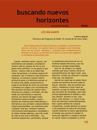 buscando nuevos
            horizontes
                                             CONEXIÓN ESPIRITUAL                  ESPAÑA


                                 LOS BÁLSAMOS
                                                                    Luhema Begoña
                       Directora del Programa de Radio «El mundo de las trece lunas»


              Nos olvidamos que los valores humanos, la bondad, el conocimiento
           interior y el amor, no cuestan dinero ni te apegan a una irrealidad.
           Estos son los únicos bálsamos y consuelos que verdaderamente
           llenarán los huecos, las brechas en el alma y el precio que pagamos
           al olvidarlos es demasiado alto.


   Cuando sentimos vacíos, huecos, con        si cambiamos esta forma de ser no
sentimientos de soledad y ansiedad en         tenemos donde aferrarnos y eso nos
nuestra vida es, porque tal vez no nos        provoca un vértigo insoportable.
gusta como sentimos, no nos gusta lo que         Una vía de escape y un rápido
vemos, nuestra vida no se desarrolla          remedio que busca nuestra mente es
como nos gustaría y no somos capaces de       autosatisfacernos de algún modo para
cambiarlo, por lo menos lo más próximo a      hacernos olvidar esa situación y muchas
nosotros, es entonces cuando nuestra          otras que nos disgustan.
actitud se pone a la defensiva porque no         Una de las cosas que se suelen hacer
le vemos más salida, proyectamos la           cuando nos sentimos de este modo es
culpa en los demás de cómo nos sentimos       buscar «parches» que nos calmen ese
o echamos las culpas a las circunstancias.    vacío y tendemos a mirar fuera de
Nos sentimos victimas de nuestra vida y       nosotros, ya que no vemos otra salida
entramos en colapso y confusión, de este      que nos alivie de inmediato, pero esta
modo nos traicionamos a nosotros              actitud dependiente es efímera y sólo
mismos, por decirlo de algún modo.            nos calmará durante un día, unas
Utilizamos nuestra tozudez, nuestro           horas, unos minutos y a veces ni eso.
sistema de creencias para defendernos y       Pero nos sentimos momentáneamente
aferrarnos a una cerrazón y desatendemos      bien cuando salimos de compras
nuestra personalidad, nos resistimos ante     compulsivas, cuando abrimos la nevera
cualquier cosa que amenace nuestras           y nos zampamos el dulce de chocolate,
convicciones autoimpuestas o heredadas y      cuando fumamos sin parar agarrándonos
al mismo tiempo sabemos, que este modo        al éxtasis que provoca el exhalar el
de vida no nos trae la felicidad, nos         humo del cigarrillo o cuando el alcohol
sentimos impotentes, paralizados, porque      se vuelve nuestro compañero y forma

                                                                                    19
 