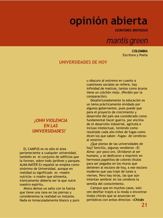 opinión abierta
                                                               ESCRITORES INVITADOS


                                                         mantis green
                                                                          COLOMBIA
                                                                    Escritora y Poeta

                          UNIVERSIDADES DE HOY



                                            u obscuro al extremo en cuanto a
                                            cuestiones sociales se refiere, hay
                                            infinidad de matices, tantos como ácaros
                                            tiene un colchón viejo. (Perdón por la
                                            comparación).
                                               Desafortunadamente la educación es
                                            un tema prácticamente olvidado por
                                            algunos gobernantes, pues puede que
                                            para el proyecto de crecimiento y
                                            desarrollo del país sea considerado como
         ¡OHH VIOLENCIA                     fundamental hacer guerra, por encima
                                            de el desarrollo industrial, agrícola e
             EN LAS                         incluso intelectual, teniendo como
        UNIVERSIDADES!                      resultado cada año miles de fugas como
                                            dicen los que saben «fugas» de cerebros»
                                            al exterior.
                                               ¿Que pienso de las universidades de
   EL CAMPUS es no sólo el área             hoy? Sencillo, algunas vendieron «El
perteneciente a cualquier universidad,      Alma» por poco oro. Olvidaron al ser
también es el conjunto de edificios que     humano, y se dedicaron a imprimir en
la forman, sobre todo jardines y parques.   hermosos papelitos de colores títulos
ALMA MATER En español se emplea como        para ser pegados en los muros que
sinónimo de Universidad, aunque en          detienen al esclavo de hoy, a ese esclavo
realidad su significado es «madre           moderno que usa traje de lunes a
nutricia» o madre que alimenta,             viernes. Pero hay otras, las que aún
irónicamente debería ser la que nutre       intentan sembrar en los cerebros la
nuestro espíritu.                           semilla del conocimiento.
   Ahora demos un salto con la fuerza          Campus que en muchos casos, solo
que tiene una rana en las piernas y         ven desfilar trajes a la moda o encontrar
consideremos la realidad un instante.       lindos chic@s que se anuncian en
Nada es inmaculadamente blanco y puro       periódicos con avisos directos: «Chic@s
                                                                                21
 