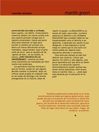 ESCRITORES INVITADOS                                      mantis green


universitari@s discret@s y cariños@s.        repetir el pasado. La EDUCACIÓN es un
Unos cuantos, con delirio revolucionario-    asunto de todos, para todos, ¿Lucharía
comercial asisten con rostros ocultos tras   usted por el derecho a una verdadera
una capucha gritando arengas que ni          EDUCACION? Que considero debe ser tan
siquiera comprenden, manos que pocos         inquebrantable como el derecho a ser
años atrás sostenían un lápiz para           ignorante, si ignorante por opción no por
escribir su nombre por primera vez,          obligación, si está dispuesto a luchar
ahora con fuerza descomunal arrojan          tenga en cuenta que es una lucha con
insensibles «papas bomba» bajo un grito      manos atadas por algunas leyes
sordo de terror para el asombro de las       educativas absurdas y castrantes.
«gentes de bien», en los medios, la             Claro está que siempre es más fácil
noticia «¡OHH VIOLENCIA EN LAS               destruir que construir, criticar que
UNIVERSIDADES!» mientras los niños           aportar, me refiero a solo algunos, unos
como marionetas son manejados por hilos      pocos aprendices por que otros no tienen
mucho más tenebrosos.                        acceso a la educación superior.
   Los aprendices intentan formarse o        Afortunadamente quedan quienes aún
que los formen, puede ser que algunos        tienen tantas esperanzas como ácaros
decidan cambiar su presente, dejar las       tiene un colchón viejo, y... usted ¿Que
críticas vacías propias en cualquier casa    está haciendo por la educación en su
en las tardes de domingo y ser actores       país?
protagonistas de su historia, dejar de




                                      Desafortunadamente la educación es un tema
                             prácticamente olvidado por algunos gobernantes, pues
                            puede que para el proyecto de crecimiento y desarrollo
                                  del país sea considerado como fundamental hacer
                           guerra, por encima de el desarrollo industrial, agrícola e
                             incluso intelectual, teniendo como resultado cada año
                                miles de fugas como dicen los que saben «fugas» de
                                                              cerebros» al exterior.
 