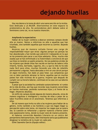 dejando huellas
  Hoy nos damos a la tarea de abrir una nueva sección en la revista.
Está dedicada a LA MUJER. Alternaremos en este espacio la
problemática de ella. No pretendemos abrir debate sobre el
feminismo como tal, no es nuestra intención.


   Ampliando la expectativa:
   Hablar de la mujer conlleva a abarcar extensos campos donde
ella se mueve. Vamos a referirnos no sólo a aquellas que han
triunfado, sino también aquellas que recorren su camino dejando
huellas.
   Mujeres que de manera callada llevan una carga de
responsabilidad mayor que otras: algunas porque sus parejas las
han abandonado y han tenido que sobrevivir trabajando en lo que
se les presente para sacar a sus hijos adelante. Otras, mucho más
osadas que se han enfrentado a la maternidad a conciencia de que
sus hijos no tendrán un padre presente. No nos podemos olvidar de
las mujeres que desde niñas han nacido en barrios de ladera (villa
miseria, favela, barriadas, tugurios, etc.) y que la vida no ha sido
nada fácil para ellas, muchas llevando una vida de rebeldía
permanente y algunas, hasta abocadas a vivir en una cárcel porque
en algún momento, han dado un paso fatal. Las campesinas que
con su labor paciente abrazan la tierra; aquellas que en muchos
países han sido víctimas de la guerra; mujeres que después de
cumplir con su horario laboral, continúan en la casa con sus labores
hogareñas.
   A pesar que la sociedad ha cambiado sustancialmente el rumbo
de la vida de ellas, aún hay que recordar esas mujeres convertidas
en fuertes matronas, pariendo numerosos hijos y al frente de su
hogar. (Nuestras abuelas).
   Un sinfín de campos donde algunas de manera absurda, otras de
manera orgullosa e inteligente y muchas de ellas a pesar de su
labor fructífera están en el anonimato. Tenemos que referirnos a
ellas.
   De tal manera que invito no sólo a las mujeres para hablar de su
género, invito también a los hombres a que nos hagan llegar su
percepción sobre este tema, sin importar los rasgos que se quiera
dar, la cuestión es reflexionar y aportar nuestros criterios sobre
este apasionante tema, donde la mujer está de manera presente.
   Al haberse convertido Mandala Literaria en un centro del
pensamiento iberoamericano, bien interesante sería que pudiéramos
desglosar la temática de la mujer en cada país.
   Ethel Saavedra García (Equipo editor)
 