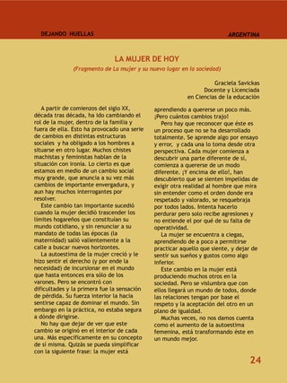 DEJANDO HUELLAS                                                        ARGENTINA



                              LA MUJER DE HOY
               (Fragmento de La mujer y su nuevo lugar en la sociedad)

                                                                   Graciela Savickas
                                                               Docente y Licenciada
                                                         en Ciencias de la educación
   A partir de comienzos del siglo XX,       aprendiendo a quererse un poco más.
década tras década, ha ido cambiando el      ¡Pero cuántos cambios trajo!
rol de la mujer, dentro de la familia y         Pero hay que reconocer que éste es
fuera de ella. Esto ha provocado una serie   un proceso que no se ha desarrollado
de cambios en distintas estructuras          totalmente. Se aprende algo por ensayo
sociales y ha obligado a los hombres a       y error, y cada una lo toma desde otra
situarse en otro lugar. Muchos chistes       perspectiva. Cada mujer comienza a
machistas y feministas hablan de la          descubrir una parte diferente de sí,
situación con ironía. Lo cierto es que       comienza a quererse de un modo
estamos en medio de un cambio social         diferente. ¡Y encima de ello!, han
muy grande, que anuncia a su vez más         descubierto que se sienten impelidas de
cambios de importante envergadura, y         exigir otra realidad al hombre que mira
aun hay muchos interrogantes por             sin entender como el orden donde era
resolver.                                    respetado y valorado, se resquebraja
   Este cambio tan importante sucedió        por todos lados. Intenta hacerlo
cuando la mujer decidió trascender los       perdurar pero solo recibe agresiones y
límites hogareños que constituían su         no entiende el por qué de su falta de
mundo cotidiano, y sin renunciar a su        operatividad.
mandato de todas las épocas (la                 La mujer se encuentra a ciegas,
maternidad) salió valientemente a la         aprendiendo de a poco a permitirse
calle a buscar nuevos horizontes.            practicar aquello que siente, y dejar de
   La autoestima de la mujer creció y le     sentir sus sueños y gustos como algo
hizo sentir el derecho (y por ende la        inferior.
necesidad) de incursionar en el mundo           Este cambio en la mujer está
que hasta entonces era sólo de los           produciendo muchos otros en la
varones. Pero se encontró con                sociedad. Pero se vislumbra que con
dificultades y la primera fue la sensación   ellos llegará un mundo de todos, donde
de pérdida. Su fuerza interior la hacía      las relaciones tengan por base el
sentirse capaz de dominar el mundo. Sin      respeto y la aceptación del otro en un
embargo en la práctica, no estaba segura     plano de igualdad.
a dónde dirigirse.                              Muchas veces, no nos damos cuenta
   No hay que dejar de ver que este          como el aumento de la autoestima
cambio se originó en el interior de cada     femenina, está transformando éste en
una. Más específicamente en su concepto      un mundo mejor.
de sí misma. Quizás se pueda simplificar
con la siguiente frase: la mujer está
                                                                                 24
 